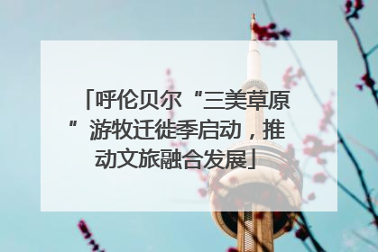 呼伦贝尔“三美草原”游牧迁徙季启动，推动文旅融合发展