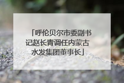 呼伦贝尔市委副书记赵长青调任内蒙古水发集团董事长