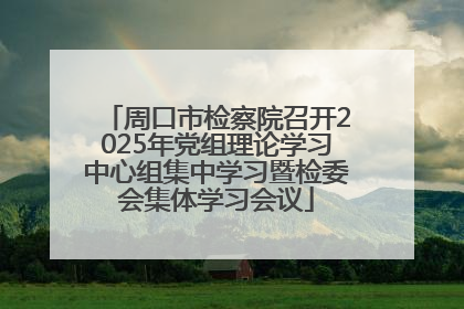 周口市检察院召开2025年党组理论学习中心组集中学习暨检委会集体学习会议