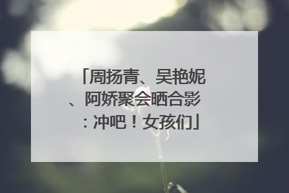 周扬青、吴艳妮、阿娇聚会晒合影：冲吧！女孩们