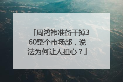 周鸿祎准备干掉360整个市场部，说法为何让人担心？