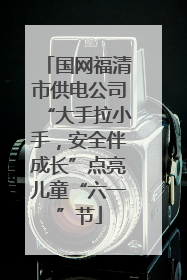 国网福清市供电公司“大手拉小手，安全伴成长”点亮儿童“六一”节