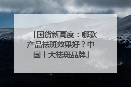 国货新高度：哪款产品祛斑效果好？中国十大祛斑品牌