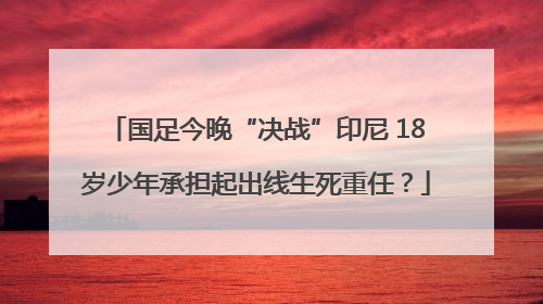 国足今晚“决战”印尼 18岁少年承担起出线生死重任？