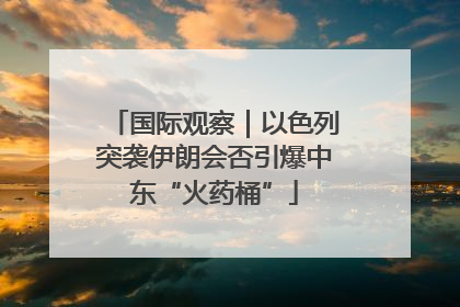 国际观察｜以色列突袭伊朗会否引爆中东“火药桶”
