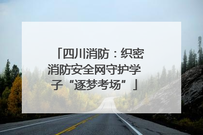 四川消防：织密消防安全网守护学子“逐梦考场”