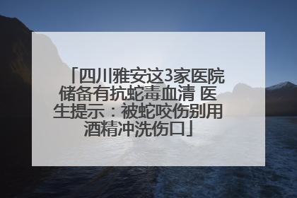 四川雅安这3家医院储备有抗蛇毒血清 医生提示：被蛇咬伤别用酒精冲洗伤口
