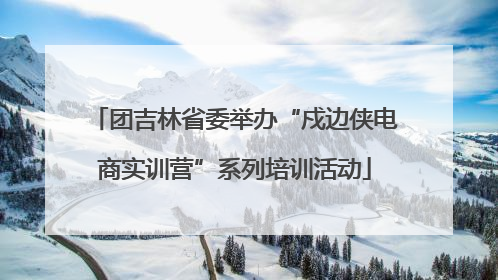 团吉林省委举办“戍边侠电商实训营”系列培训活动