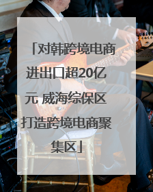 对韩跨境电商进出口超20亿元 威海综保区打造跨境电商聚集区