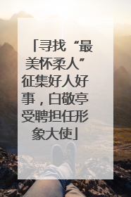 寻找“最美怀柔人”征集好人好事，白敬亭受聘担任形象大使