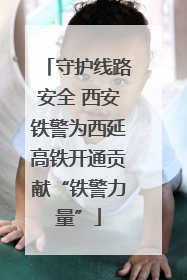 守护线路安全 西安铁警为西延高铁开通贡献“铁警力量”