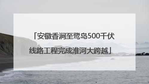 安徽香涧至鹭岛500千伏线路工程完成淮河大跨越