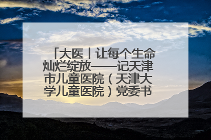 大医丨让每个生命灿烂绽放——记天津市儿童医院（天津大学儿童医院）党委书记、院长刘薇