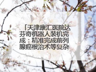 天津康汇医院达芬奇机器人装机完成：精准完成前列腺癌根治术等复杂手术！