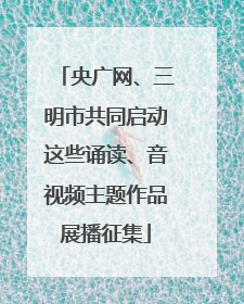 央广网、三明市共同启动这些诵读、音视频主题作品展播征集