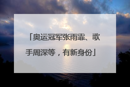 奥运冠军张雨霏、歌手周深等，有新身份