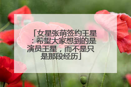 女星张萌签约王星：希望大家想到的是演员王星，而不是只是那段经历