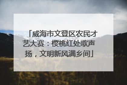 威海市文登区农民才艺大赛：樱桃红处歌声扬，文明新风满乡间