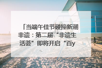 当端午佳节碰撞新潮非遗：第二届“非遗生活荟”即将开启“百young”新章