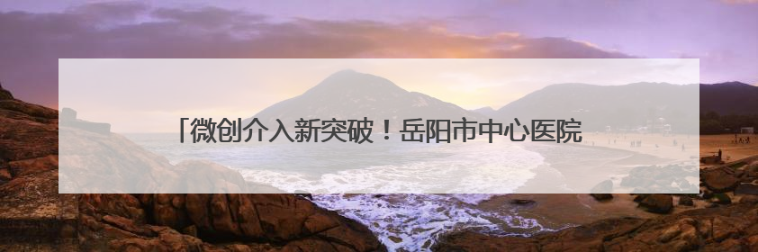 微创介入新突破！岳阳市中心医院成功开展经皮肺动脉球囊成形术