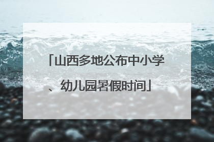 山西多地公布中小学、幼儿园暑假时间
