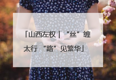 山西左权｜“丝”缠太行 “路”见繁华