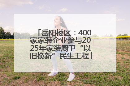 岳阳楼区：400家家装企业参与2025年家装厨卫“以旧换新”民生工程
