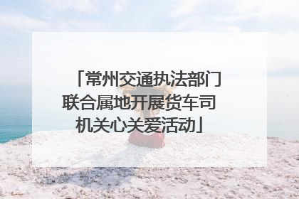 常州交通执法部门联合属地开展货车司机关心关爱活动