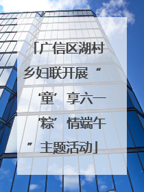 广信区湖村乡妇联开展“‘童’享六一‘粽’情端午”主题活动