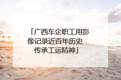 广西车企职工用影像记录近百年历史 传承工运精神