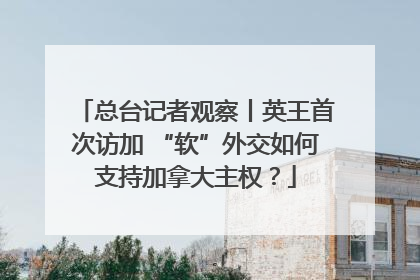 总台记者观察丨英王首次访加 “软”外交如何支持加拿大主权？