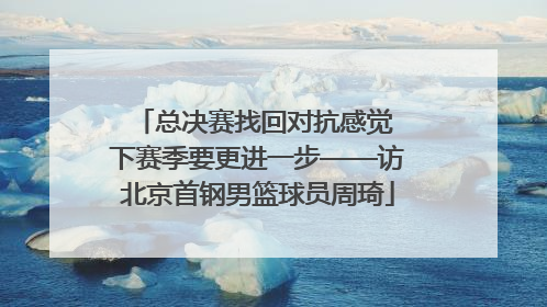 总决赛找回对抗感觉 下赛季要更进一步——访北京首钢男篮球员周琦