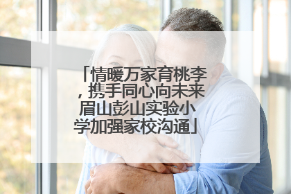 情暖万家育桃李，携手同心向未来 眉山彭山实验小学加强家校沟通