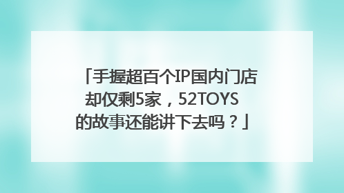 手握超百个IP国内门店却仅剩5家，52TOYS的故事还能讲下去吗？
