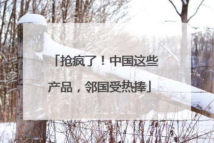 抢疯了！中国这些产品，邻国受热捧