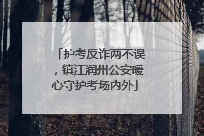 护考反诈两不误，镇江润州公安暖心守护考场内外