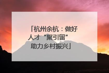杭州余杭：做好人才“聚引留” 助力乡村振兴