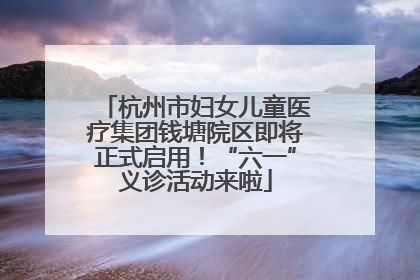杭州市妇女儿童医疗集团钱塘院区即将正式启用！“六一”义诊活动来啦