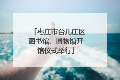 枣庄市台儿庄区图书馆、博物馆开馆仪式举行