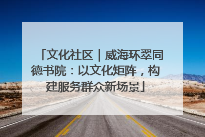 文化社区｜威海环翠同德书院：以文化矩阵，构建服务群众新场景