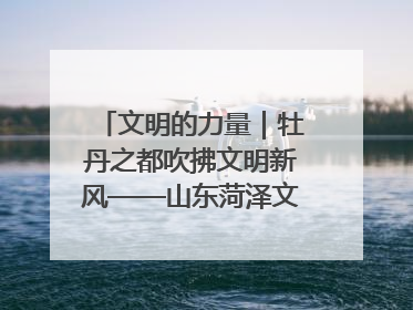 文明的力量｜牡丹之都吹拂文明新风——山东菏泽文明创建一线见闻