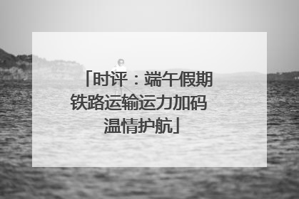 时评：端午假期铁路运输运力加码 温情护航