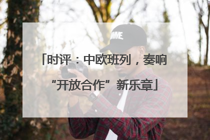 时评：中欧班列，奏响“开放合作”新乐章
