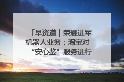 早资道｜荣耀进军机器人业务；淘宝对“安心鉴”服务进行逐步下线调整