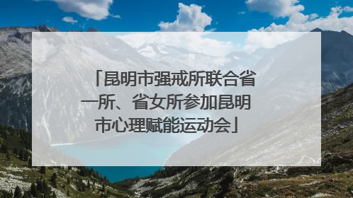 昆明市强戒所联合省一所、省女所参加昆明市心理赋能运动会