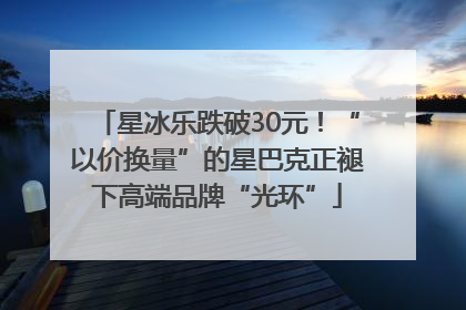 星冰乐跌破30元！“以价换量”的星巴克正褪下高端品牌“光环”