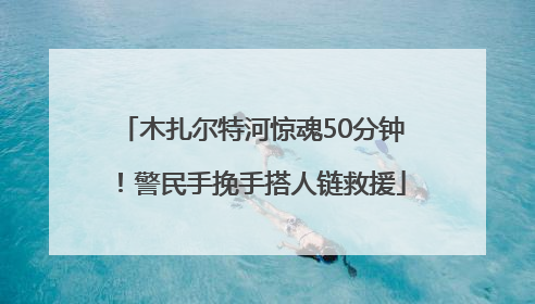 木扎尔特河惊魂50分钟！警民手挽手搭人链救援