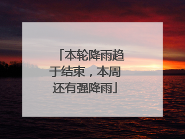 本轮降雨趋于结束，本周还有强降雨