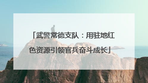 武警常德支队：用驻地红色资源引领官兵奋斗成长