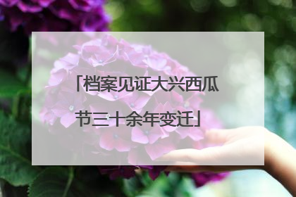 档案见证大兴西瓜节三十余年变迁